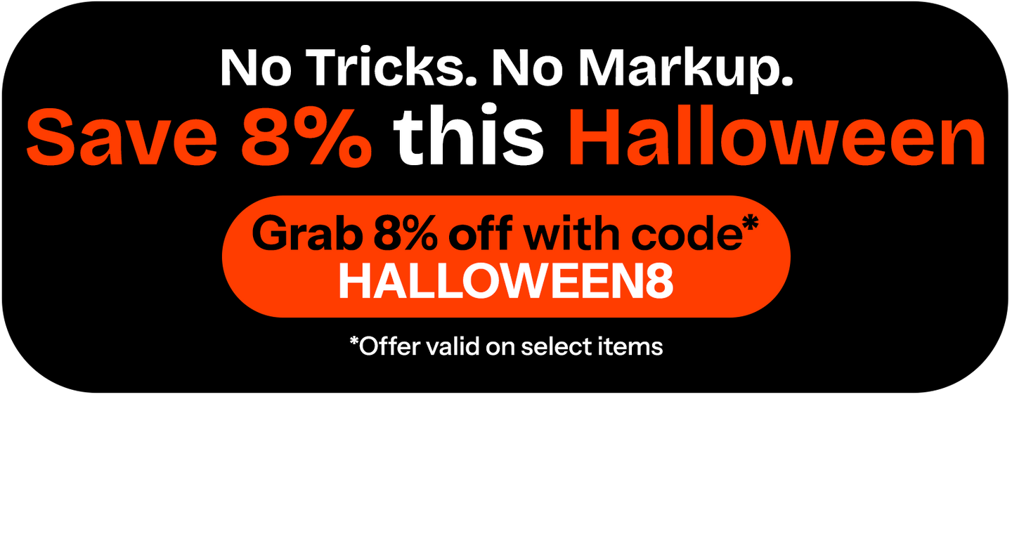 No tricks. No markup. SAVE 8% this Halloween - Grab 8% off with code* HALLOWEEN8 *Offer valid on select items